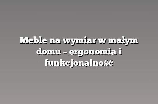 Meble na wymiar w małym domu – ergonomia i funkcjonalność