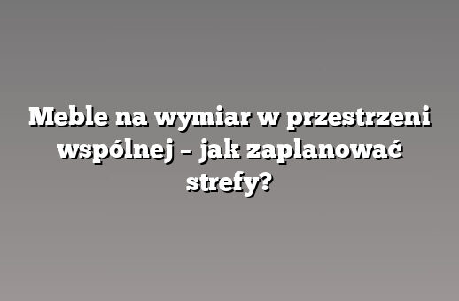 Meble na wymiar w przestrzeni wspólnej – jak zaplanować strefy?