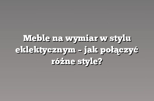 Meble na wymiar w stylu eklektycznym – jak połączyć różne style?