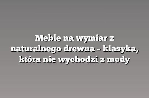 Meble na wymiar z naturalnego drewna – klasyka, która nie wychodzi z mody