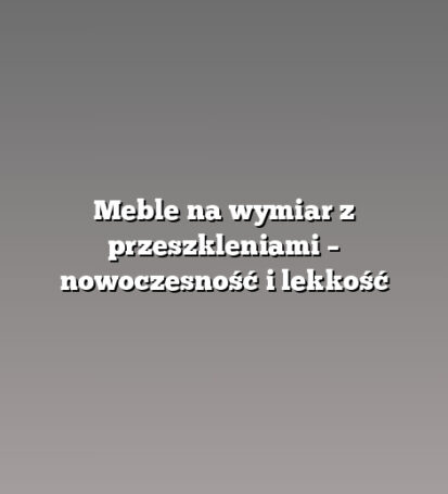 Meble na wymiar z przeszkleniami – nowoczesność i lekkość