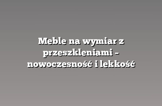 Meble na wymiar z przeszkleniami – nowoczesność i lekkość