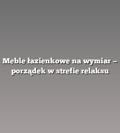 Meble łazienkowe na wymiar — porządek w strefie relaksu