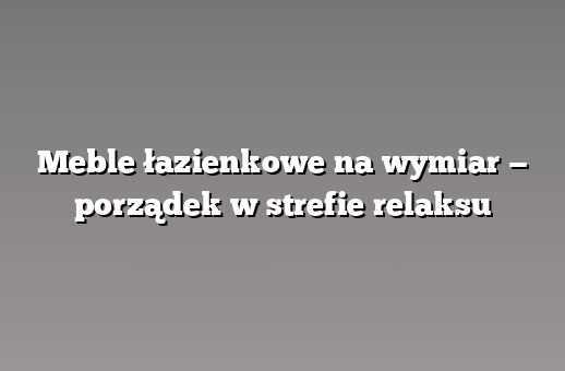 Meble łazienkowe na wymiar — porządek w strefie relaksu