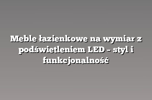 Meble łazienkowe na wymiar z podświetleniem LED – styl i funkcjonalność