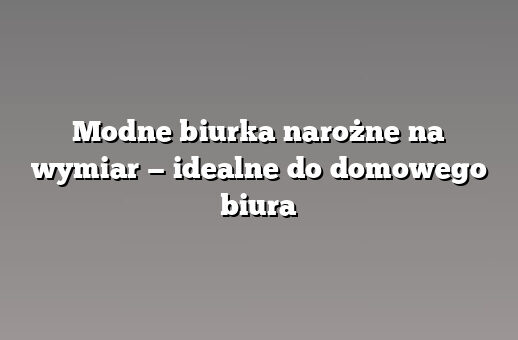 Modne biurka narożne na wymiar — idealne do domowego biura