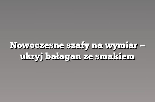Nowoczesne szafy na wymiar — ukryj bałagan ze smakiem