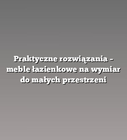 Praktyczne rozwiązania – meble łazienkowe na wymiar do małych przestrzeni