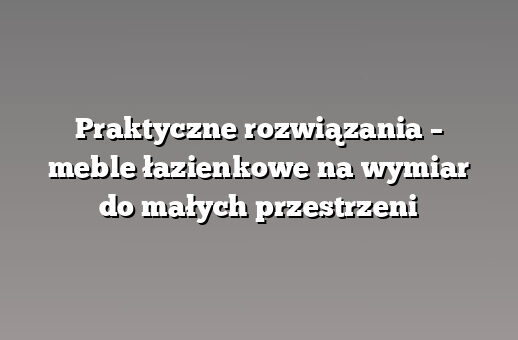 Praktyczne rozwiązania – meble łazienkowe na wymiar do małych przestrzeni