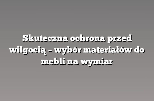 Skuteczna ochrona przed wilgocią – wybór materiałów do mebli na wymiar