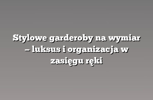 Stylowe garderoby na wymiar — luksus i organizacja w zasięgu ręki