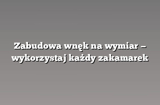Zabudowa wnęk na wymiar — wykorzystaj każdy zakamarek