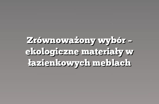 Zrównoważony wybór – ekologiczne materiały w łazienkowych meblach