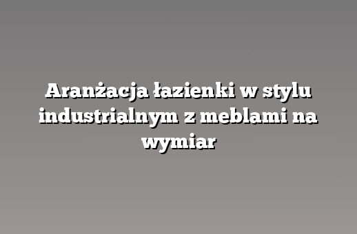 Aranżacja łazienki w stylu industrialnym z meblami na wymiar