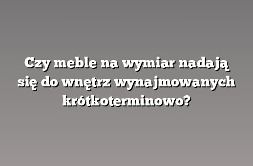 Czy meble na wymiar nadają się do wnętrz wynajmowanych krótkoterminowo?