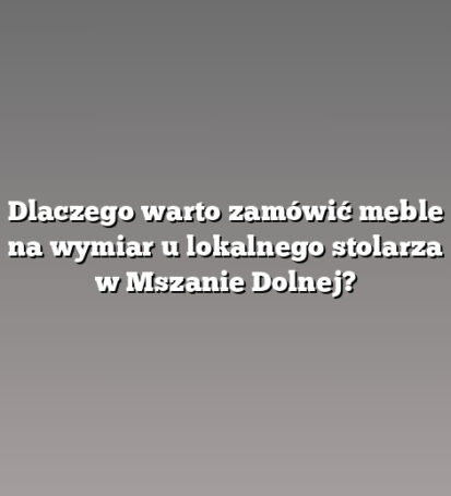 Dlaczego warto zamówić meble na wymiar u lokalnego stolarza w Mszanie Dolnej?