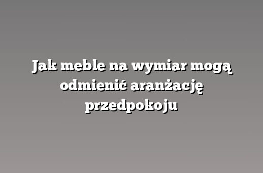 Jak meble na wymiar mogą odmienić aranżację przedpokoju