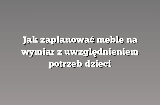 Jak zaplanować meble na wymiar z uwzględnieniem potrzeb dzieci