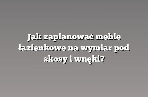 Jak zaplanować meble łazienkowe na wymiar pod skosy i wnęki?