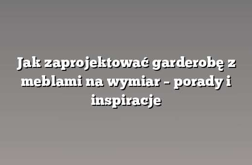 Jak zaprojektować garderobę z meblami na wymiar – porady i inspiracje