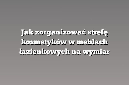 Jak zorganizować strefę kosmetyków w meblach łazienkowych na wymiar