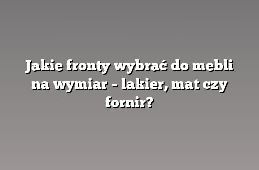 Jakie fronty wybrać do mebli na wymiar – lakier, mat czy fornir?
