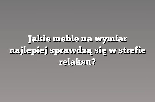 Jakie meble na wymiar najlepiej sprawdzą się w strefie relaksu?