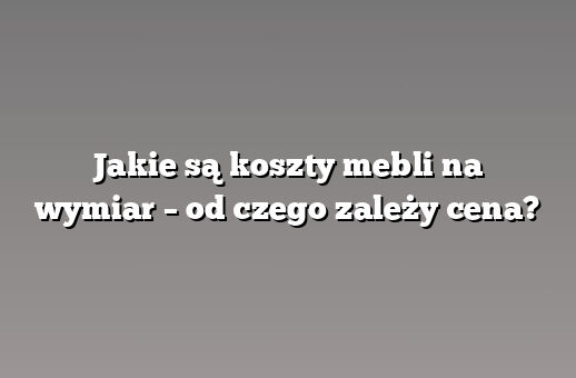 Jakie są koszty mebli na wymiar – od czego zależy cena?