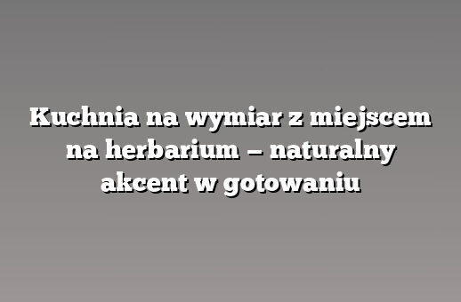 Kuchnia na wymiar z miejscem na herbarium — naturalny akcent w gotowaniu
