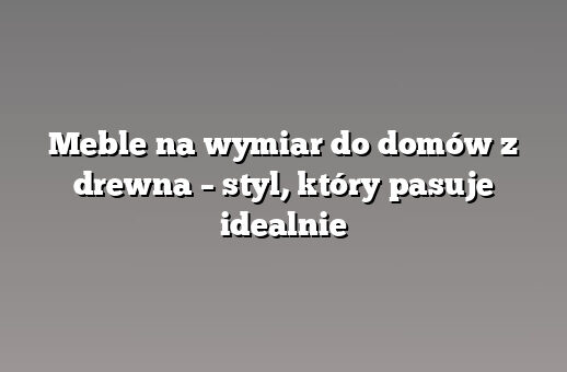 Meble na wymiar do domów z drewna – styl, który pasuje idealnie