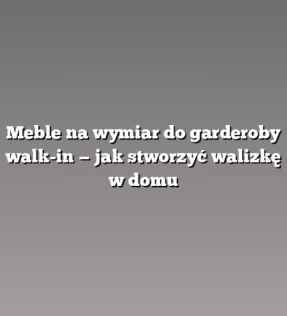 Meble na wymiar do garderoby walk-in — jak stworzyć walizkę w domu