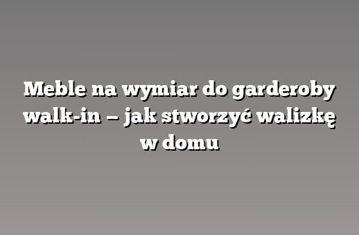 Meble na wymiar do garderoby walk-in — jak stworzyć walizkę w domu