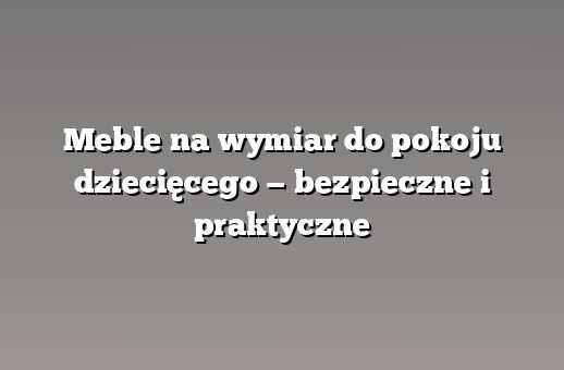 Meble na wymiar do pokoju dziecięcego — bezpieczne i praktyczne