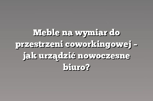 Meble na wymiar do przestrzeni coworkingowej – jak urządzić nowoczesne biuro?