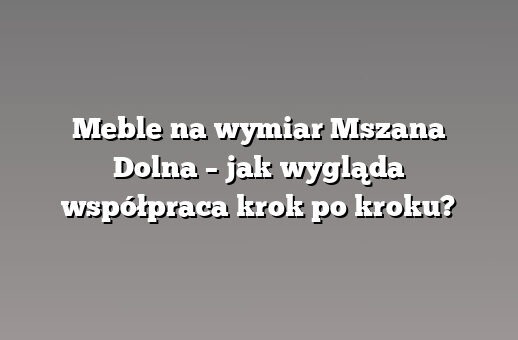 Meble na wymiar Mszana Dolna – jak wygląda współpraca krok po kroku?