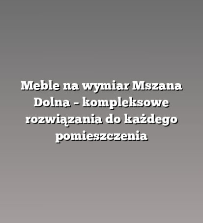Meble na wymiar Mszana Dolna – kompleksowe rozwiązania do każdego pomieszczenia