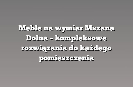 Meble na wymiar Mszana Dolna – kompleksowe rozwiązania do każdego pomieszczenia
