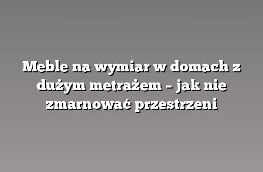 Meble na wymiar w domach z dużym metrażem – jak nie zmarnować przestrzeni