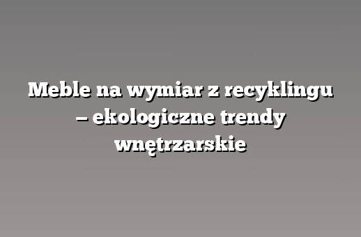 Meble na wymiar z recyklingu — ekologiczne trendy wnętrzarskie