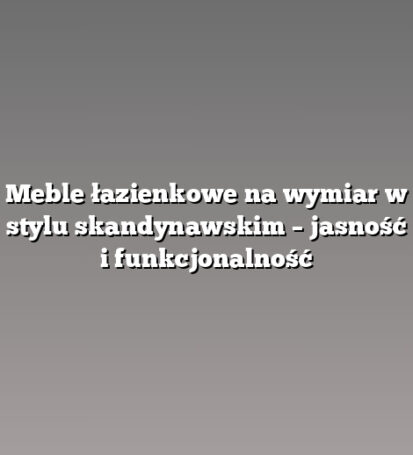 Meble łazienkowe na wymiar w stylu skandynawskim – jasność i funkcjonalność