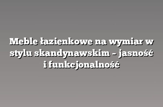 Meble łazienkowe na wymiar w stylu skandynawskim – jasność i funkcjonalność