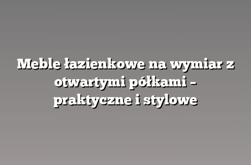 Meble łazienkowe na wymiar z otwartymi półkami – praktyczne i stylowe