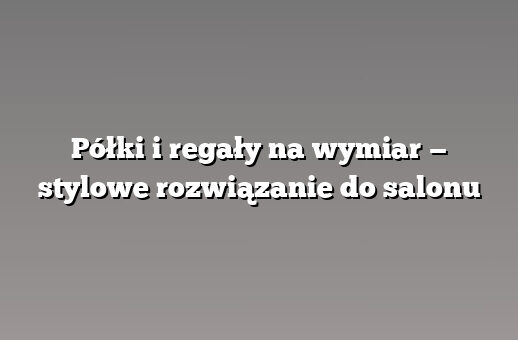 Półki i regały na wymiar — stylowe rozwiązanie do salonu