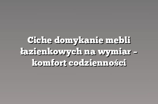 Ciche domykanie mebli łazienkowych na wymiar – komfort codzienności