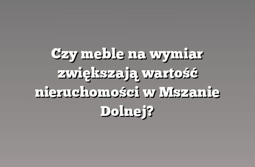 Czy meble na wymiar zwiększają wartość nieruchomości w Mszanie Dolnej?