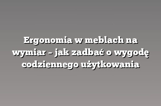 Ergonomia w meblach na wymiar – jak zadbać o wygodę codziennego użytkowania