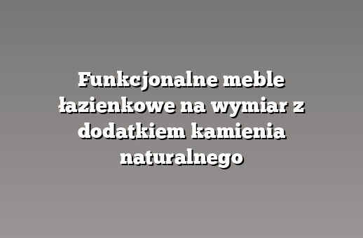 Funkcjonalne meble łazienkowe na wymiar z dodatkiem kamienia naturalnego