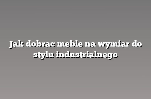 Jak dobrac meble na wymiar do stylu industrialnego