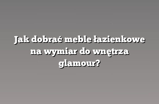Jak dobrać meble łazienkowe na wymiar do wnętrza glamour?