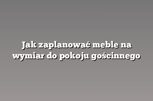 Jak zaplanować meble na wymiar do pokoju gościnnego